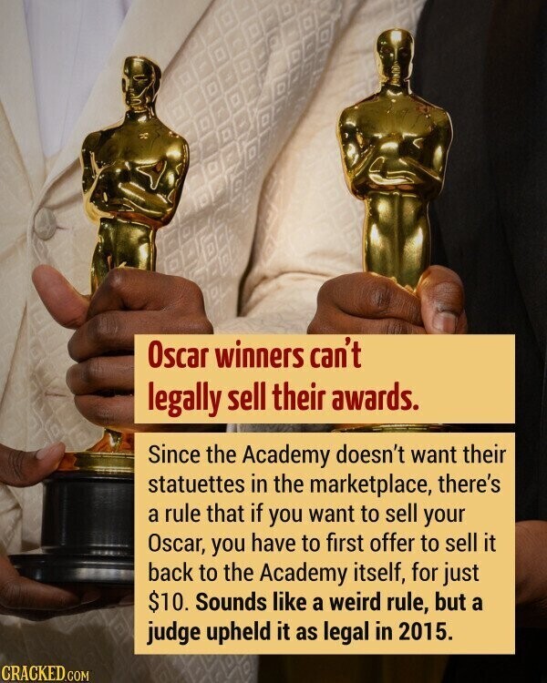 Oscar winners can't legally sell their awards. Since the Academy doesn't want their statuettes in the marketplace, there's a rule that if you want to sell your Oscar, you have to first offer to sell it back to the Academy itself, for just $10. Sounds like a weird rule, but a judge upheld it as legal in 2015. CRACKED.COM