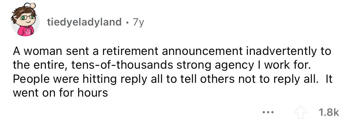tiedyeladyland . 7y A woman sent a retirement announcement inadvertently to the entire, tens-of-thousands strong agency I work for. People were hitting reply all to tell others not to reply all. It went on for hours ... 1.8k