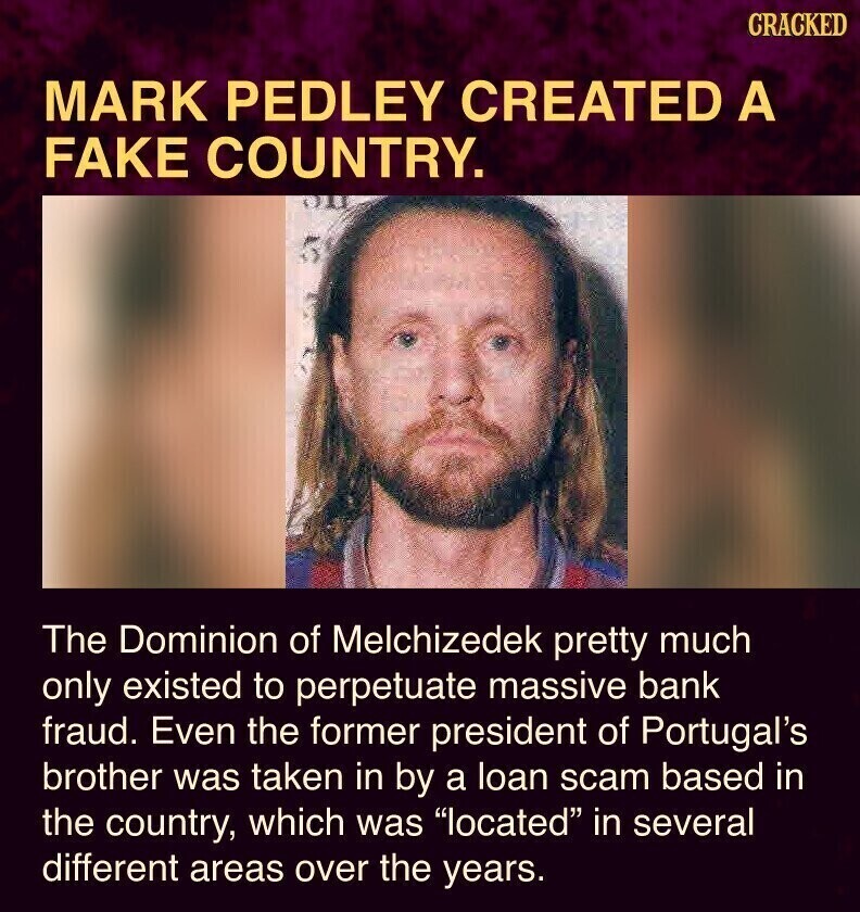 CRACKED MARK PEDLEY CREATED A FAKE COUNTRY. The Dominion of Melchizedek pretty much only existed to perpetuate massive bank fraud. Even the former president of Portugal's brother was taken in by a loan scam based in the country, which was located in several different areas over the years.