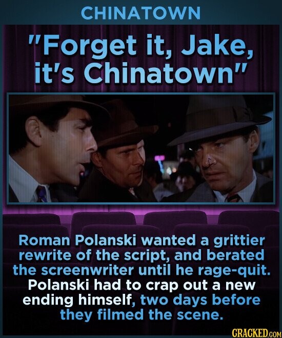 CHINATOWN Forget it, Jake, it's Chinatown Roman Polanski wanted a grittier rewrite of the script, and berated the screenwriter until he rage-quit. Polanski had to crap out a new ending himself, two days before they filmed the scene. CRACKED.COM