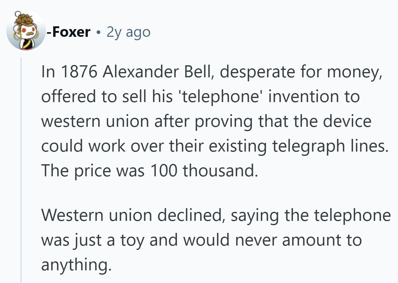 -Foxer 2y ago In 1876 Alexander Bell, desperate for money, offered to sell his 'telephone' invention to western union after proving that the device could work over their existing telegraph lines. The price was 100 thousand. Western union declined, saying the telephone was just a toy and would never amount to anything.