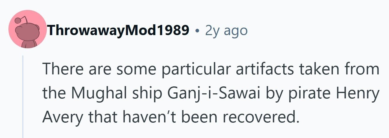 ThrowawayMod1989 . 2y ago There are some particular artifacts taken from the Mughal ship Ganj-i-Sawai by pirate Henry Avery that haven't been recovered. 