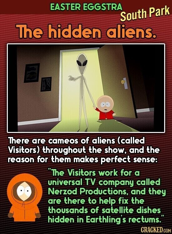 EASTER EGGSTRA South Park The hidden aliens. There are cameos of aliens (called Visitors) throughout the show, and the reason for them makes perfect sense: The Visitors work for a universal TV company called Nerzod Productions, and they are there to help fix the thousands of satellite dishes hidden in Earthling S rectums. CRACKED.COM