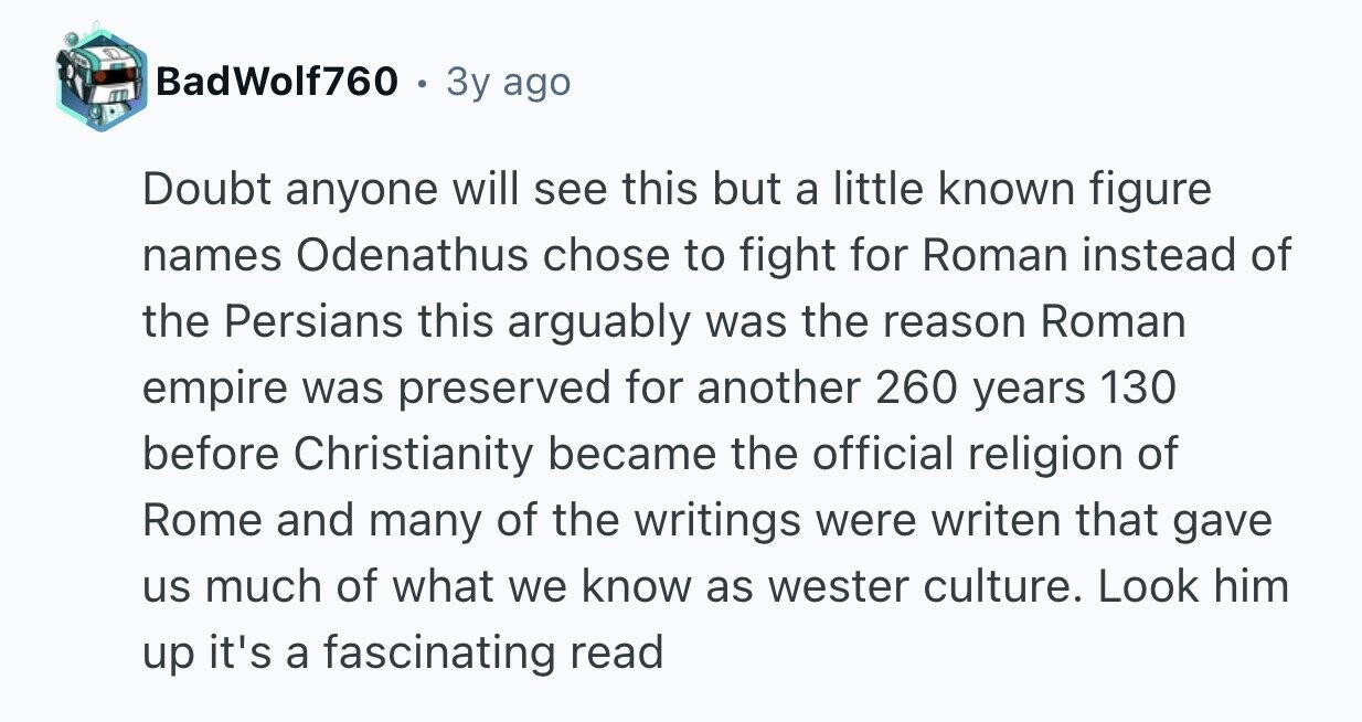 BadWolf760 9 3y ago Doubt anyone will see this but a little known figure names Odenathus chose to fight for Roman instead of the Persians this arguably was the reason Roman empire was preserved for another 260 years 130 before Christianity became the official religion of Rome and many of the writings were writen that gave us much of what we know as wester culture. Look him up it's a fascinating read