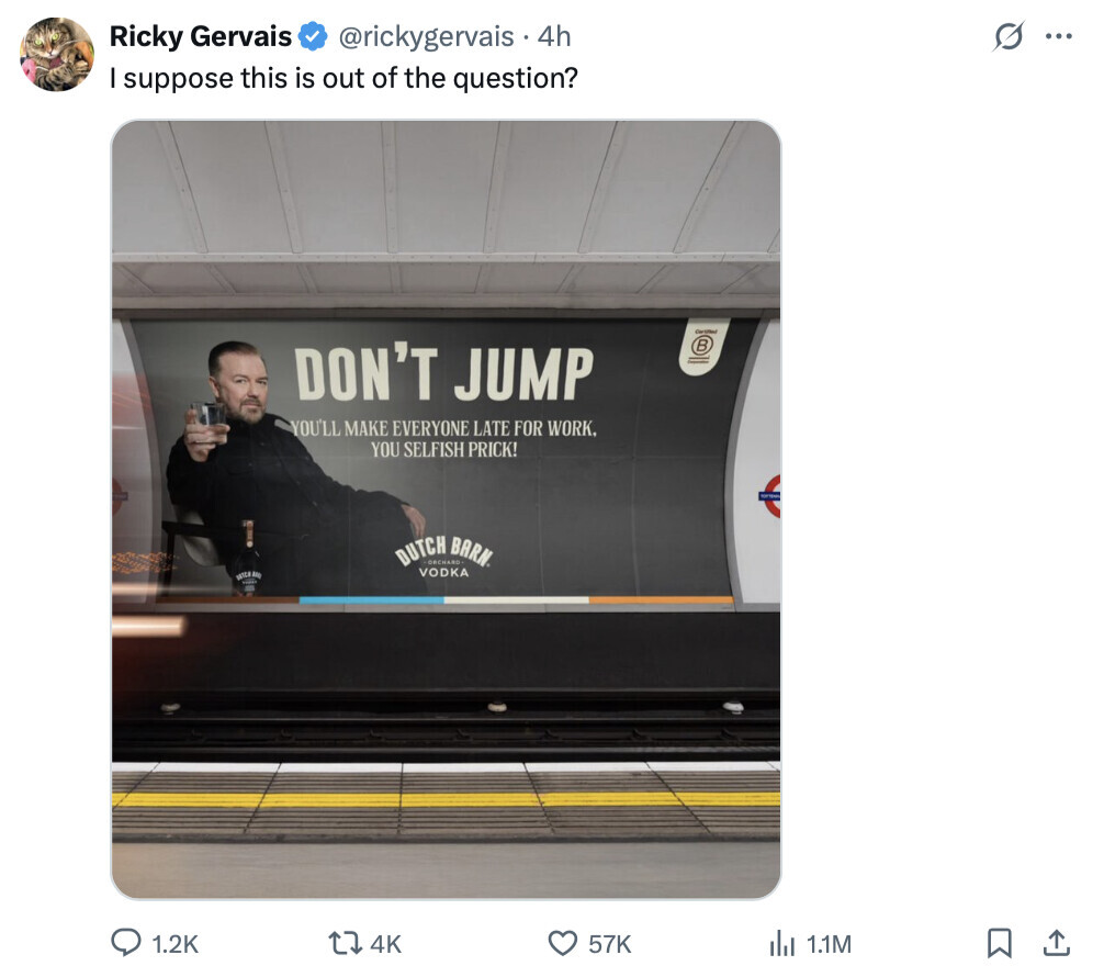 s ... Ricky Gervais @rickygervais 4h I suppose this is out of the question? Certified DON'T JUMP R YOU'LL MAKE EVERYONE LATE FOR WORK. YOU SELFISH PRICK! DUTCH ORCHAND BARN. VODKA 1.2K 4K 57K del 1.1M 