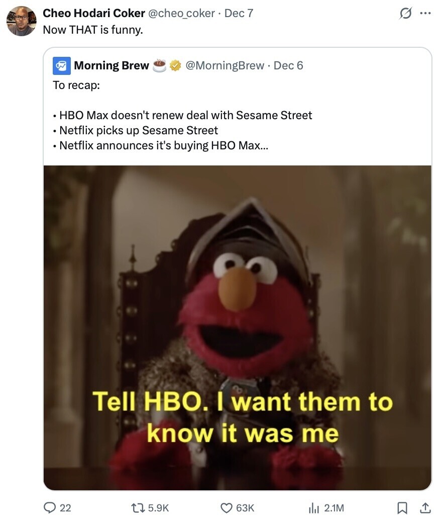 Cheo Hodari Coker @cheo_coker. Dec 7 s ... Now THAT is funny. Morning Brew @MorningBrew Dec 6 To recap: HBO Max doesn't renew deal with Sesame Street Netflix picks up Sesame Street Netflix announces it's buying HBO Max... Tell HBO. I want them to know it was me 22 5.9K 63K del 2.1M