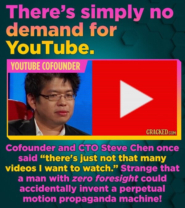 There's simply no demand for YouTube. YOUTUBE COFOUNDER Cofounder and CTO Steve Chen once said there's just not that many videos I want to watch. St