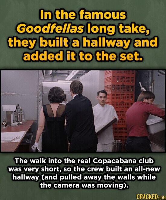 In the famous Goodfellas long take, they built a hallway and added it to the set. The walk into the real Copacabana club was very short, so the crew built an all-new hallway (and pulled away the walls while the camera was moving). CRACKED.COM