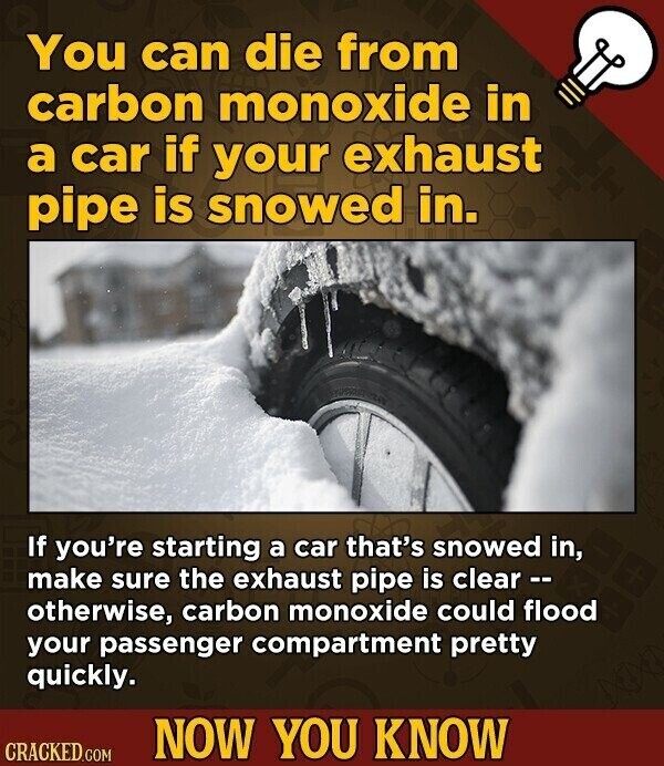 You can die from carbon monoxide in a car if your exhaust pipe is snowed in. If you're starting a car that's snowed in, make sure the exhaust pipe is clear -- otherwise, carbon monoxide could flood your passenger compartment pretty quickly. NOW YOU KNOW CRACKED.COM
