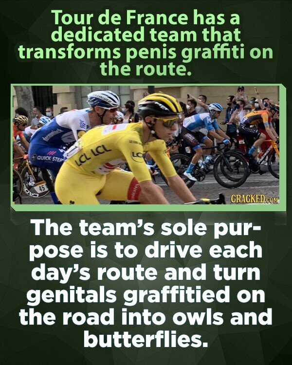 Tour de France has a dedicated team that transforms penis graffiti on the route. R FB ISRAEL deceminck دي LC QUICK STEP - LCL LCL 45 CRACKED.COM The team's sole pur- pose is to drive each day's route and turn genitals graffitied on the road into owls and butterflies.