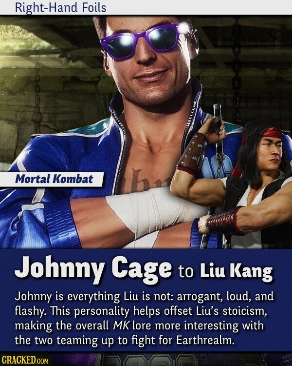 Right-Hand Foils Mortal Kombat Johnny Cage to Liu Kang Johnny is everything Liu is not: arrogant, loud, and flashy. This personality helps offset Liu's stoicism, making the overall МК lore more interesting with the two teaming up to fight for Earthrealm. CRACKED.COM