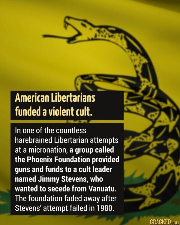 American Libertarians funded a violent cult. In one of the countless harebrained Libertarian attempts at a micronation, a group called the Phoenix Foundation provided guns and funds to a cult leader named Jimmy Stevens, who wanted to secede from Vanuatu. The foundation faded away after Stevens' attempt failed in 1980. CRACKED COM