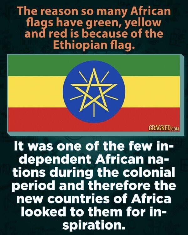 The reason so many African flags have green, yellow and red is because of the Ethiopian flag. CRACKED.COM It was one of the few in- dependent African na- tions during the colonial period and therefore the new countries of Africa looked to them for in- spiration.