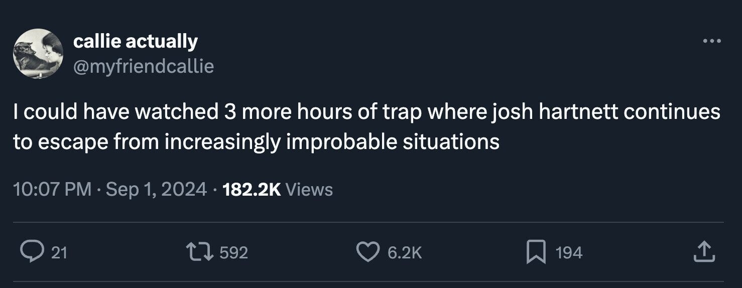 callie actually ... @myfriendcallie I could have watched 3 more hours of trap where josh hartnett continues to escape from increasingly improbable situations 10:07 PM Sep 1, 2024 182.2K Views 21 592 6.2K 194