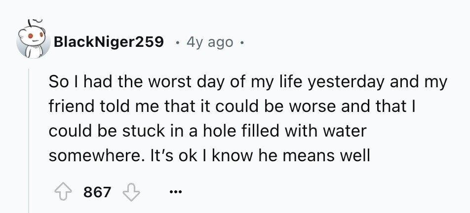 BlackNiger259 4y ago So I had the worst day of my life yesterday and my friend told me that it could be worse and that I could be stuck in a hole filled with water somewhere. It's ok I know he means well 867 ...