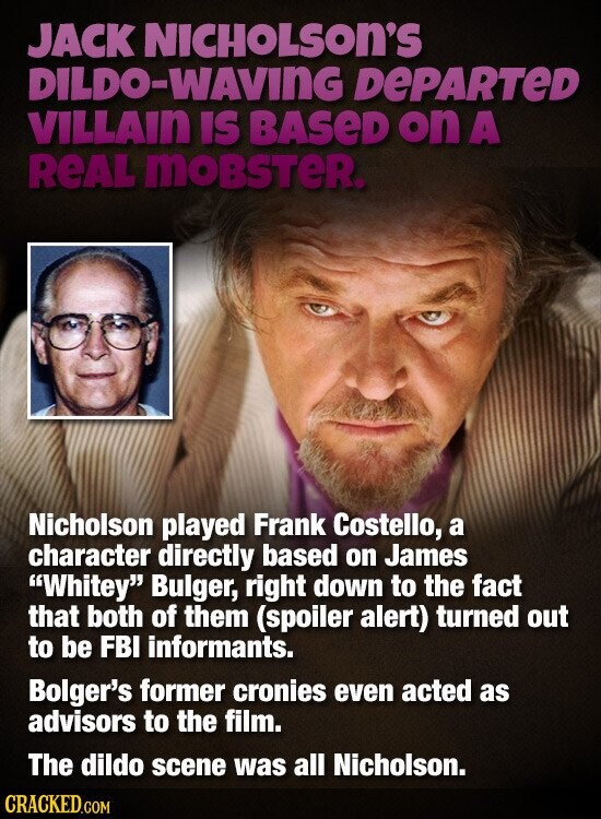 JACK NICHOLSON'S DILDO-WAVING DEPARTED VILLAIN IS BASED on A REAL moBSTeR. Nicholson played Frank Costello, a character directly based on James Whitey Bulger, right down to the fact that both of them (spoiler alert) turned out to be FBI informants. Bolger's former cronies even acted as advisors to the film. The dildo scene was all Nicholson. CRACKED.COM