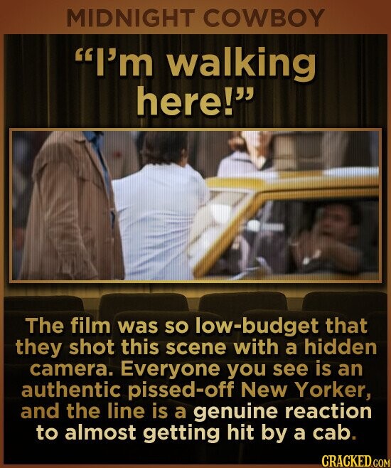 MIDNIGHT COWBOY I'm walking here! The film was SO low-budget that they shot this scene with a hidden camera. Everyone you see is an authentic pissed-off New Yorker, and the line is a genuine reaction to almost getting hit by a cab. CRACKED.COM