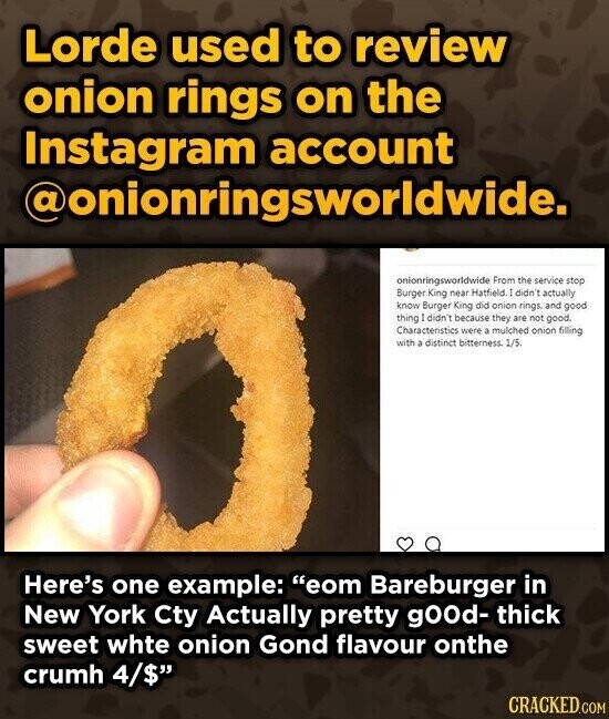 Lorde used to review onion rings on the Instagram account @onionringsworldwide. onionringsworldwide From the service stop Burger King near Hatfield. ] didn't actually know Burger King did onion rings. and good thing didn't because they are not good. Characteristics were a mulched onion filling with a distinct bitterness 1/5. Here's one example: eom Bareburger in New York Cty Actually pretty gOOd- thick sweet whte onion Gond flavour onthe crumh 4/$ CRACKED.COM
