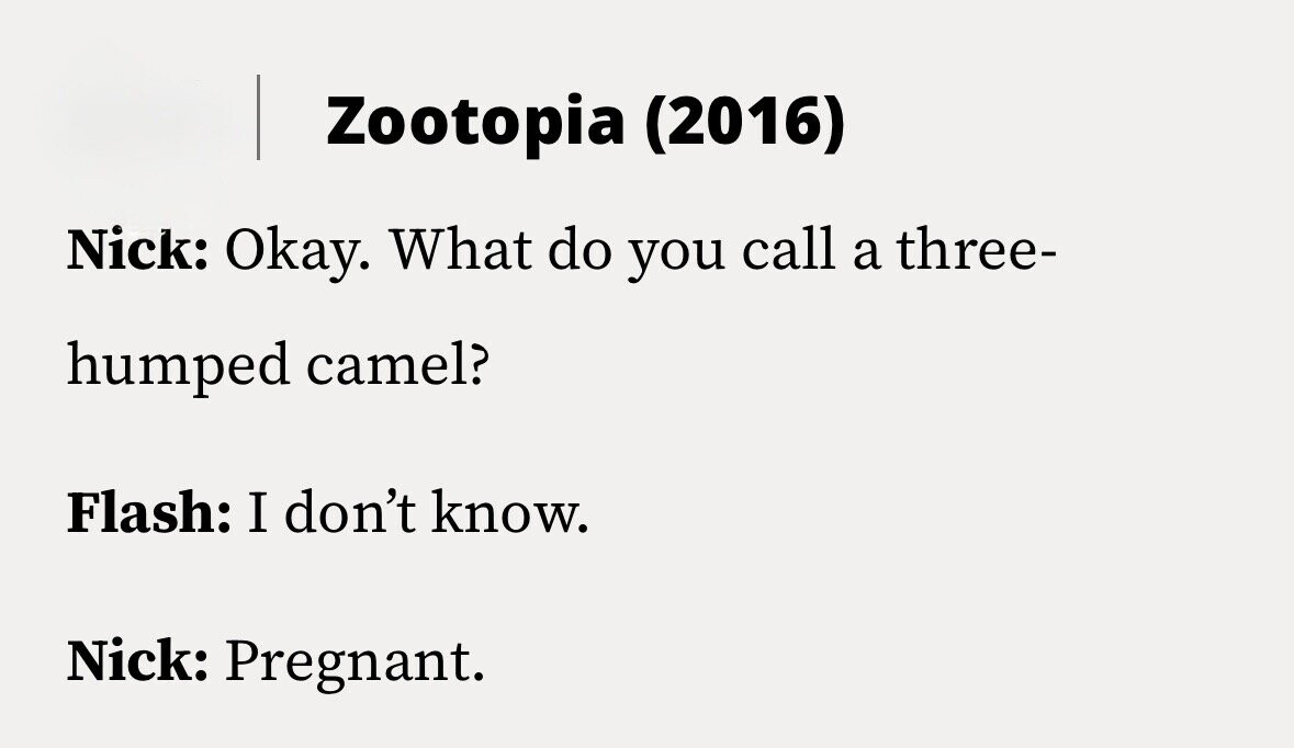 Zootopia (2016) Nick: Okay. What do you call a three- humped camel? Flash: I don't know. Nick: Pregnant.