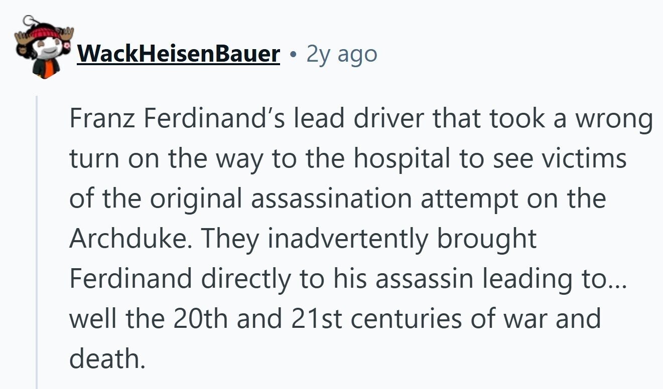 WackHeisenBauer 2y ago Franz Ferdinand's lead driver that took a wrong turn on the way to the hospital to see victims of the original assassination attempt on the Archduke. They inadvertently brought Ferdinand directly to his assassin leading to... well the 20th and 21st centuries of war and death.