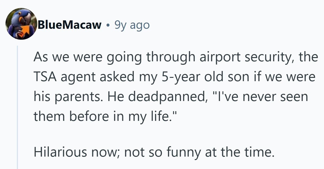BlueMacaw a 9y ago As we were going through airport security, the TSA agent asked my 5-year old son if we were his parents. Не deadpanned, I've never seen them before in my life. Hilarious now; not so funny at the time.