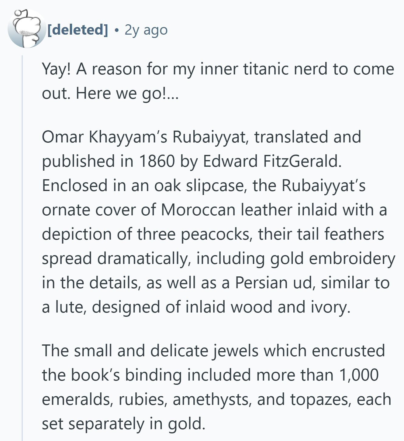  2y ago Yay! A reason for my inner titanic nerd to come out. Here we go!... Omar Khayyam's Rubaiyyat, translated and published in 1860 by Edward FitzGerald. Enclosed in an oak slipcase, the Rubaiyyat's ornate cover of Moroccan leather inlaid with a depiction of three peacocks, their tail feathers spread dramatically, including gold embroidery in the details, as well as a Persian ud, similar to a lute, designed of inlaid wood and ivory. The small and delicate jewels which encrusted the book's binding included more than 1,000 emeralds, rubies, amethysts, and topazes, each set separately in gold. 