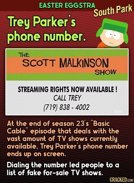 EASTER EGGSTRA South Park Trey Parker's phone number. THE SCOTT MALKINSON SHOW STREAMING RIGHTS NOW AVAILABLE ! CALL TREY (719) 838-4002 © COMIZY asics At the end of season 23's Basic Cable episode that deals with the vast amount of TV shows currently available, Trey Parker S phone number ends up on screen. Dialing the number led people to a list of fake for-sale TV shows. CRACKED.COM