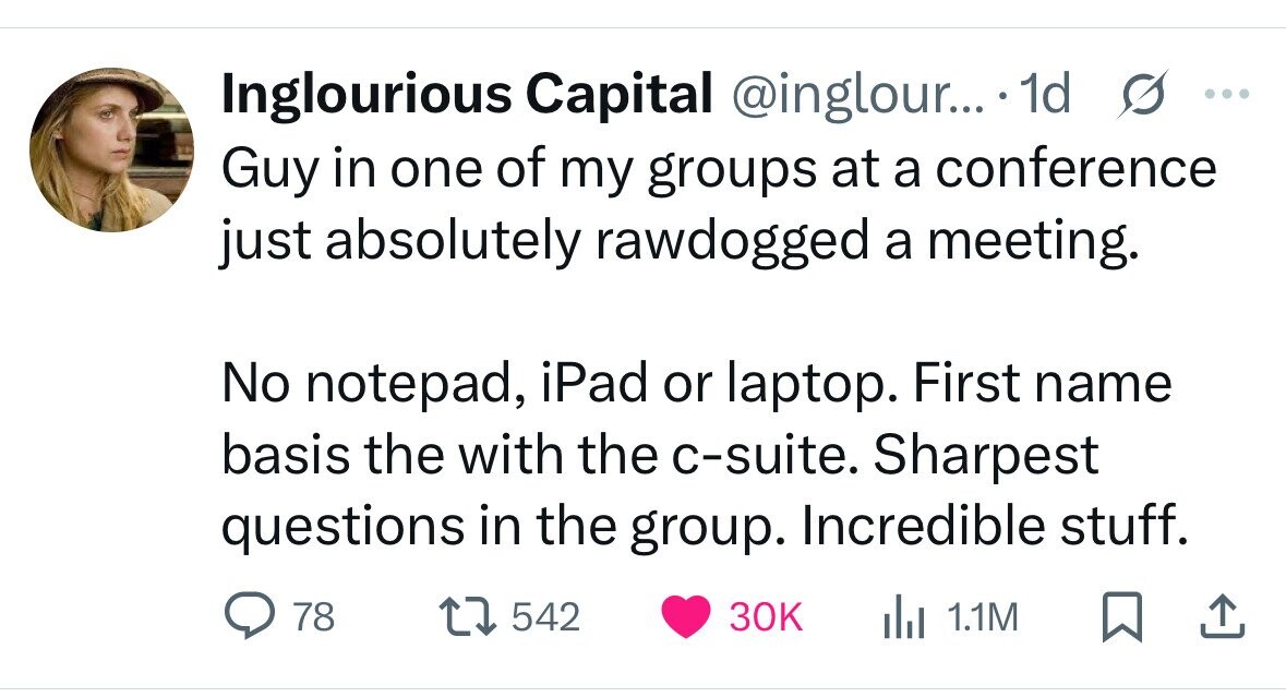 Inglourious Capital @inglour... 1d s ... Guy in one of my groups at a conference just absolutely rawdogged a meeting. No notepad, iPad or laptop. First name basis the with the c-suite. Sharpest questions in the group. Incredible stuff. 78 542 30K del 1.1M 