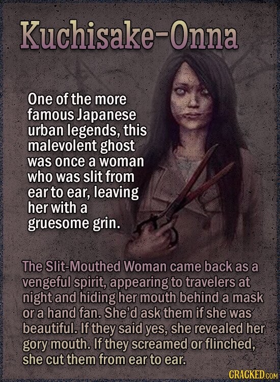 Kuchisake-Onna One of the more famous Japanese urban legends, this malevolent ghost was once a woman who was slit from ear to ear, leaving her with a gruesome grin. The Slit-Mouthed Woman came back as a vengeful spirit, appearing to travelers at night and hiding her mouth behind a mask or a hand fan. She'd ask them if she was beautiful. If they said yes, she revealed her gory mouth. If they screamed or flinched, she cut them from ear to ear. CRACKED COM