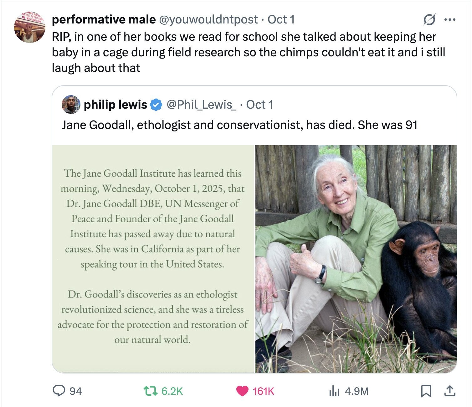 ATTLE AFTER IN MAS VISTAVISION ANDER AND ......... performative male @youwouldntpost Oct 1 s ... RIP, in one of her books we read for school she talked about keeping her baby in a cage during field research so the chimps couldn't eat it and i still laugh about that philip lewis @Phil_Lewis_ Oct 1 Jane Goodall, ethologist and conservationist, has died. She was 91 The Jane Goodall Institute has learned this morning, Wednesday, October 1, 2025, that Dr. Jane Goodall DBE, UN Messenger of Peace and Founder of the Jane Goodall Institute has passed away due to natural causes. She was in 