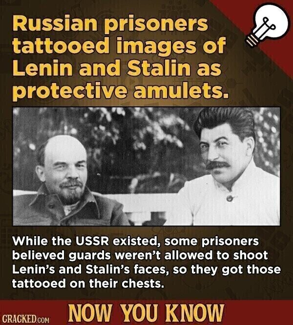 Russian prisoners tattooed images of Lenin and Stalin as protective amulets. While the USSR existed, some prisoners believed guards weren't allowed to shoot Lenin's and Stalin's faces, so they got those tattooed on their chests. NOW YOU KNOW CRACKED.COM