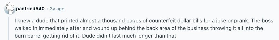 panfried540 Зу ago | knew a dude that printed almost a thousand pages of counterfeit dollar bills for a joke or prank. The boss walked in immediately after and wound up behind the back area of the business throwing it all into the burn barrel getting rid of it. Dude didn't last much longer than that 