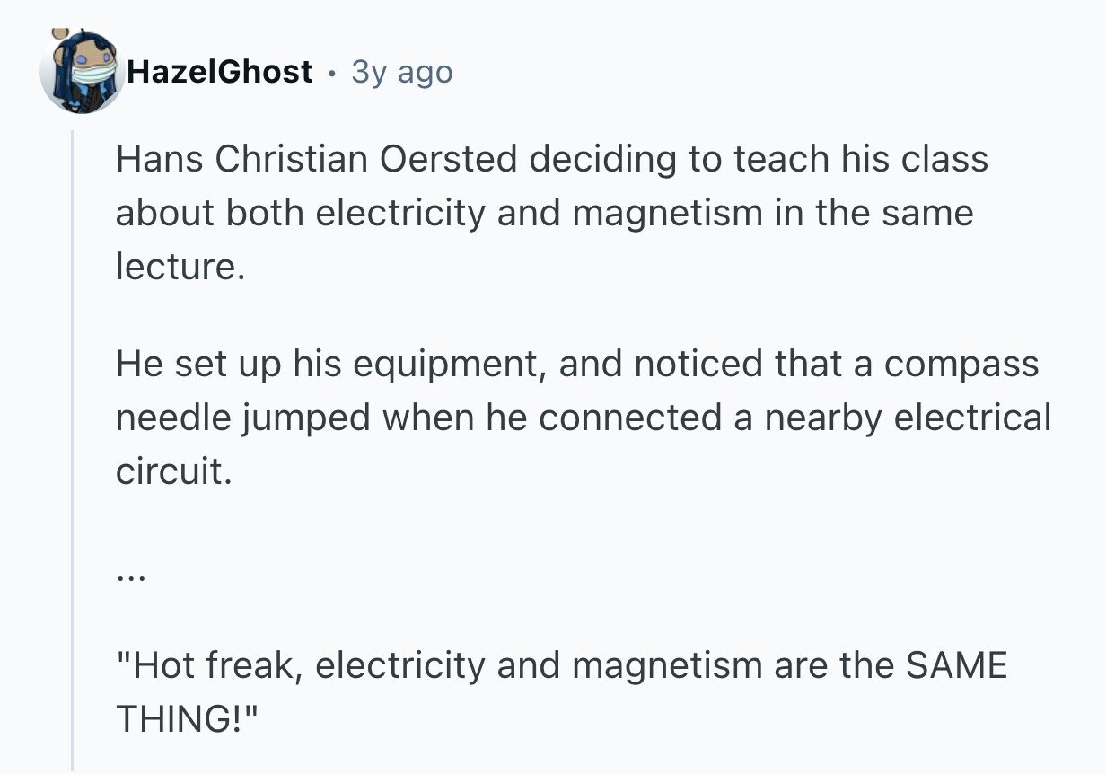 HazelGhost 3y ago Hans Christian Oersted deciding to teach his class about both electricity and magnetism in the same lecture. Не set up his equipment, and noticed that a compass needle jumped when he connected a nearby electrical circuit. ... Hot freak, electricity and magnetism are the SAME THING!