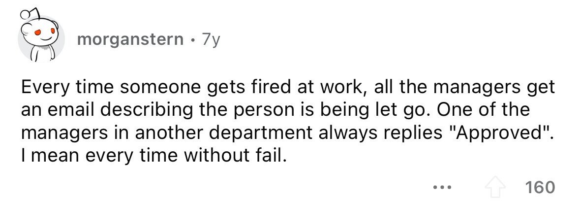morganstern. 7y Every time someone gets fired at work, all the managers get an email describing the person is being let go. One of the managers in another department always replies Approved. I mean every time without fail. ... 160