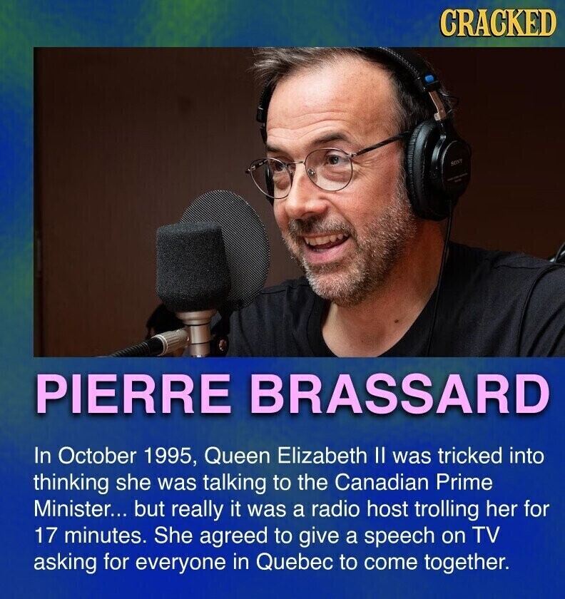 CRACKED SONY PIERRE BRASSARD In October 1995, Queen Elizabeth II was tricked into thinking she was talking to the Canadian Prime Minister... but really it was a radio host trolling her for 17 minutes. She agreed to give a speech on TV asking for everyone in Quebec to come together.