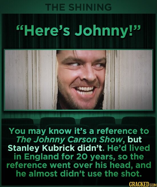 THE SHINING Here's Johnny! You may know it's a reference to The Johnny Carson Show, but Stanley Kubrick didn't. He'd lived in England for 20 years, so the reference went over his head, and he almost didn't use the shot. CRACKED.COM