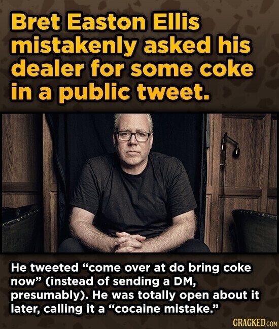 Bret Easton Ellis mistakenly asked his dealer for some coke in a public tweet. Не tweeted come over at do bring coke now (instead of sending a DM, presumably). Не was totally open about it later, calling it a cocaine mistake. CRACKED.COM