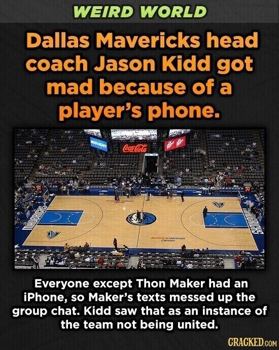 WEIRD WORLD Dallas Mavericks head coach Jason Kidd got mad because of a player's phone. BUDSIGHT Coca-Cola - MANDERICKS AmericanAlrillines Center Everyone except Thon Maker had an iPhone, so Maker's texts messed up the group chat. Kidd saw that as an instance of the team not being united. CRACKED.COM