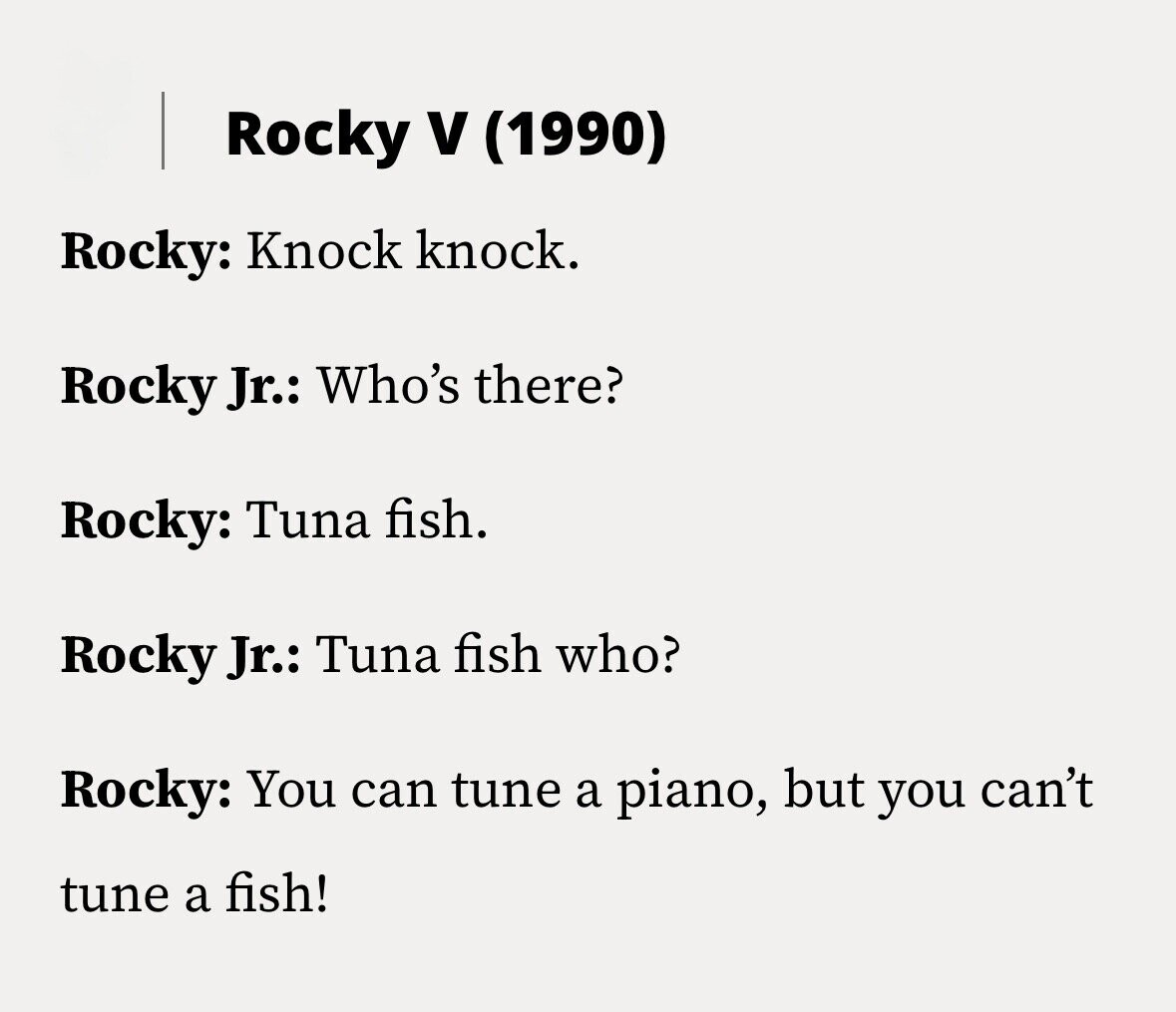 Rocky V (1990) Rocky: Knock knock. Rocky Jr.: Who's there? Rocky: Tuna fish. Rocky Jr.: Tuna fish who? Rocky: You can tune a piano, but you can't tune a fish!