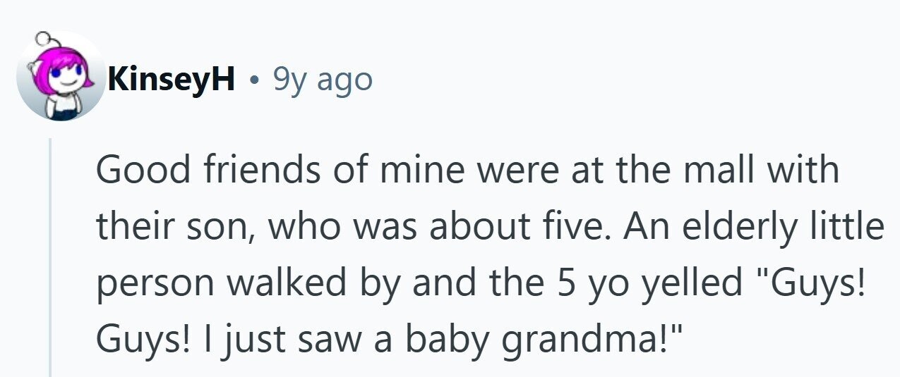 KinseyH . 9y ago Good friends of mine were at the mall with their son, who was about five. An elderly little person walked by and the 5 yo yelled Guys! Guys! | just saw a baby grandma!