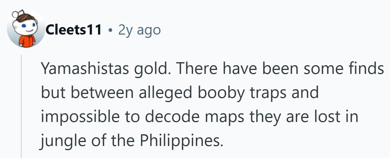 Cleets11 . 2y ago Yamashistas gold. There have been some finds but between alleged booby traps and impossible to decode maps they are lost in jungle of the Philippines. 