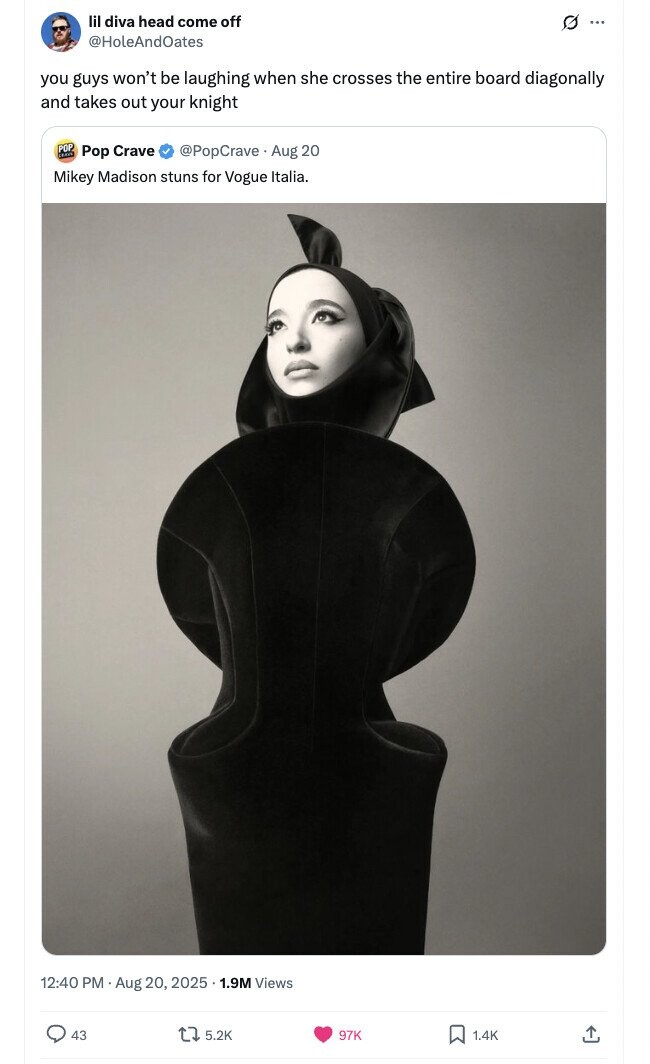 lil diva head come off 0 ... @HoleAndOates you guys won't be laughing when she crosses the entire board diagonally and takes out your knight POP LEAVE Pop Crave @PopCrave . Aug 20 Mikey Madison stuns for Vogue Italia. 12:40 PM Aug 20, 2025 1.9M Views 43 5.2K 97K 1.4K 