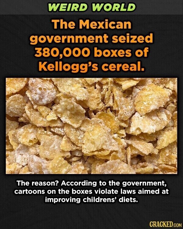 WEIRD WORLD The Mexican government seized 380,000 boxes of Kellogg's cereal. The reason? According to the government, cartoons on the boxes violate laws aimed at improving childrens' diets. CRACKED.COM