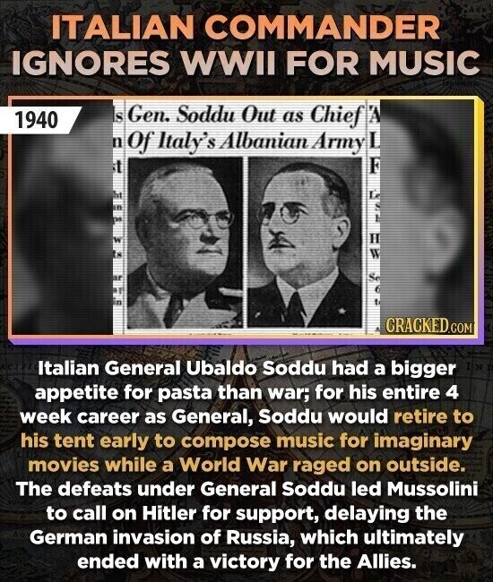 ITALIAN COMMANDER IGNORES WWII FOR MUSIC is Gen. Soddu Out as Chief 1940 n Of Italy's Albanian Army it DE W IN CRACKED.COM Italian General Ubaldo Soddu had a bigger appetite for pasta than war; for his entire 4 week career as General, Soddu would retire to his tent early to compose music for imaginary movies while a World War raged on outside. The defeats under General Soddu led Mussolini to call on Hitler for support, delaying the German invasion of Russia, which ultimately ended with a victory for the Allies.