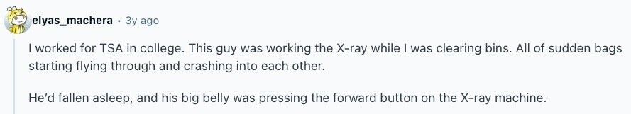 elyas_machera Зу ago | worked for TSA in college. This guy was working the X-ray while I was clearing bins. All of sudden bags starting flying through and crashing into each other. He'd fallen asleep, and his big belly was pressing the forward button on the X-ray machine. 
