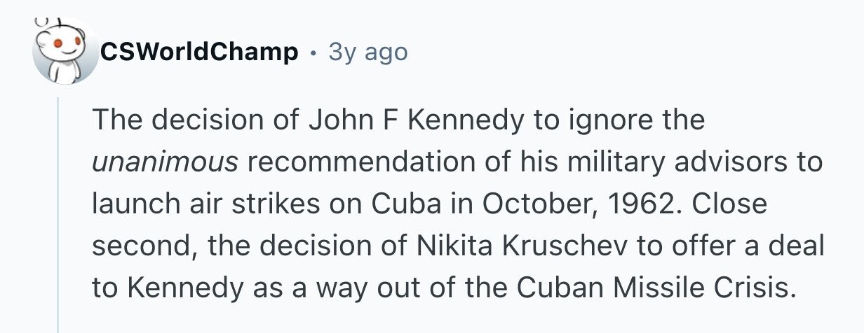 CSWorldChamp . 3y ago The decision of John F Kennedy to ignore the unanimous recommendation of his military advisors to launch air strikes on Cuba in October, 1962. Close second, the decision of Nikita Kruschev to offer a deal to Kennedy as a way out of the Cuban Missile Crisis.