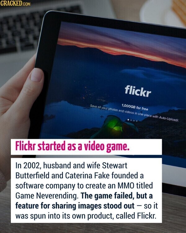 CRACKED.COM flickr 1,000GB for free Save all your photos and videos in one place with Auto-Uploadr. Flickr started as a video game. In 2002, husband and wife Stewart Butterfield and Caterina Fake founded a software company to create an MMO titled Game Neverending. The game failed, but a feature for sharing images stood out - so it was spun into its own product, called Flickr.