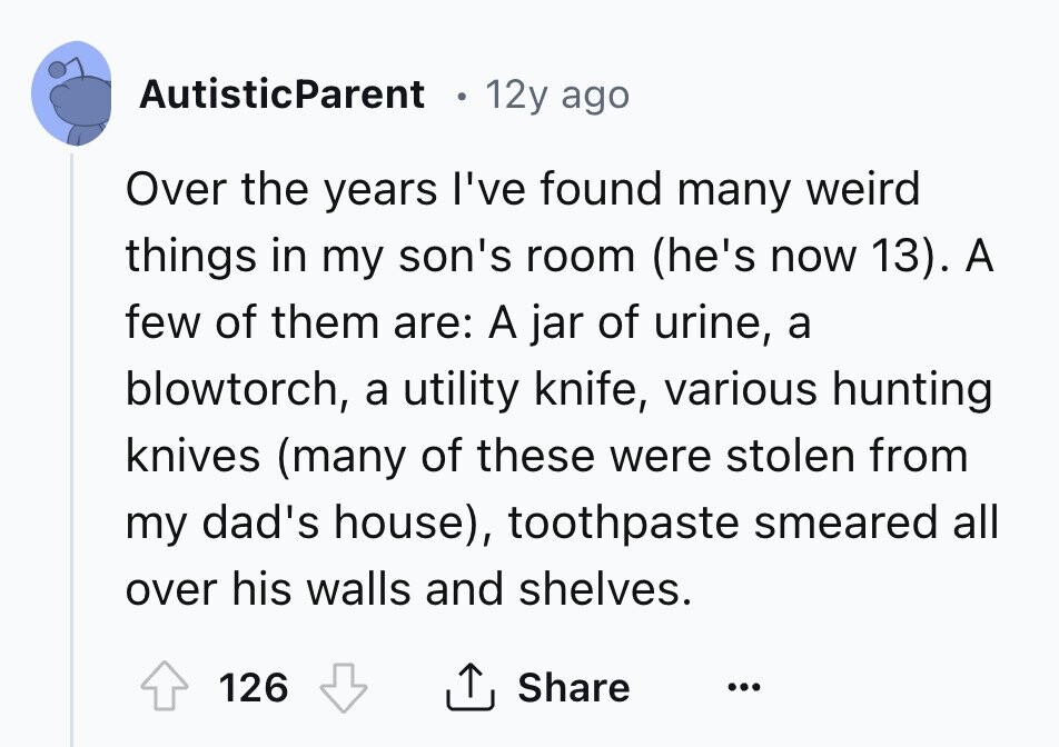 AutisticParent 12y ago Over the years I've found many weird things in my son's room (he's now 13). A few of them are: A jar of urine, a blowtorch, a utility knife, various hunting knives (many of these were stolen from my dad's house), toothpaste smeared all over his walls and shelves. 126 Share ...
