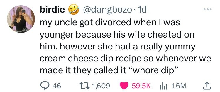 birdie @dangbozo 1d my uncle got divorced when I was younger because his wife cheated on him. however she had a really yummy cream cheese dip recipe so whenever we made it they called it whore dip 46 1,609 59.5K del 1.6M