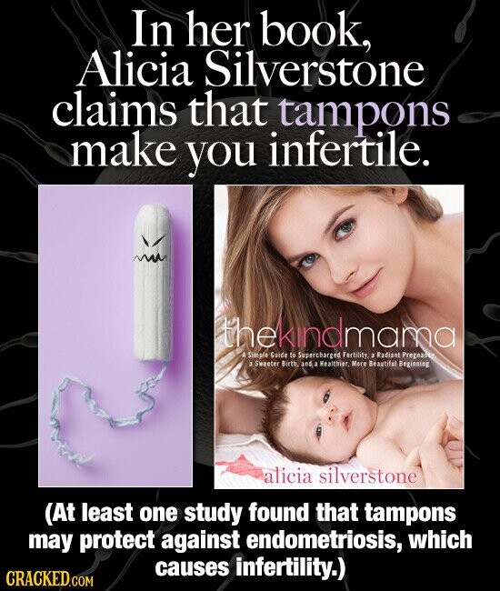 In her book, Alicia Silverstone claims that tampons make you infertile. thekindmama A Simple Guide to Supercharged Fertility, a Radiant Pregnancy, 3 Sweeter Birth, and a Healthier. More Beautiful Beginning alicia silverstone (At least one study found that tampons may protect against endometriosis, which causes infertility.) CRACKED.COM